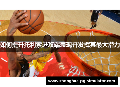 如何提升托利索进攻端表现并发挥其最大潜力