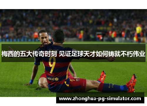 梅西的五大传奇时刻 见证足球天才如何铸就不朽伟业