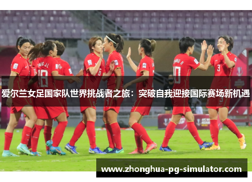 爱尔兰女足国家队世界挑战者之旅：突破自我迎接国际赛场新机遇