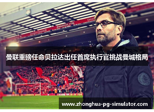 曼联重磅任命贝拉达出任首席执行官挑战曼城格局