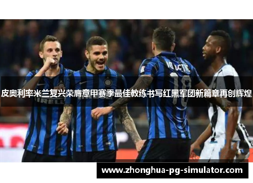 皮奥利率米兰复兴荣膺意甲赛季最佳教练书写红黑军团新篇章再创辉煌 皮奥利率米兰复兴荣膺意甲赛季最佳教练书写红黑军团新篇章再创辉煌