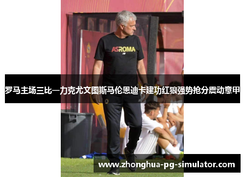 罗马主场三比一力克尤文图斯马伦恩迪卡建功红狼强势抢分震动意甲