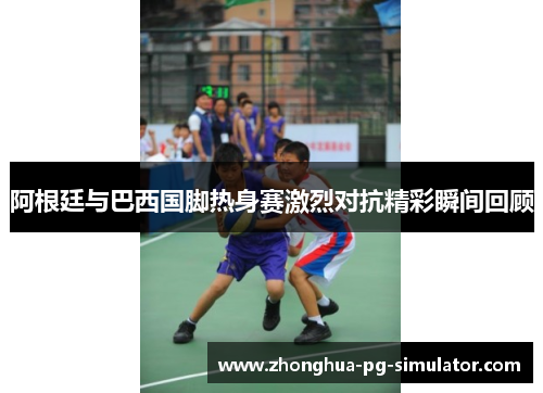 阿根廷与巴西国脚热身赛激烈对抗精彩瞬间回顾