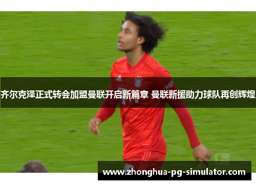 齐尔克泽正式转会加盟曼联开启新篇章 曼联新援助力球队再创辉煌 齐尔克泽正式转会加盟曼联开启新篇章 曼联新援助力球队再创辉煌